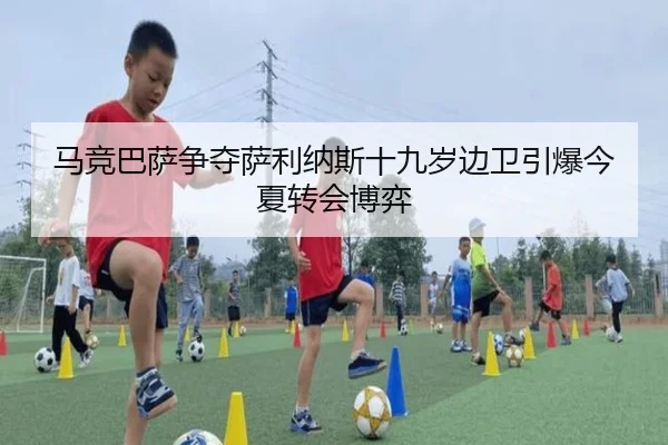 马竞巴萨争夺萨利纳斯十九岁边卫引爆今夏转会博弈